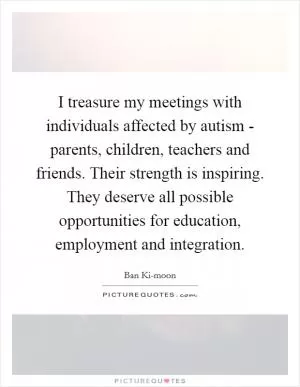 I treasure my meetings with individuals affected by autism - parents, children, teachers and friends. Their strength is inspiring. They deserve all possible opportunities for education, employment and integration Picture Quote #1