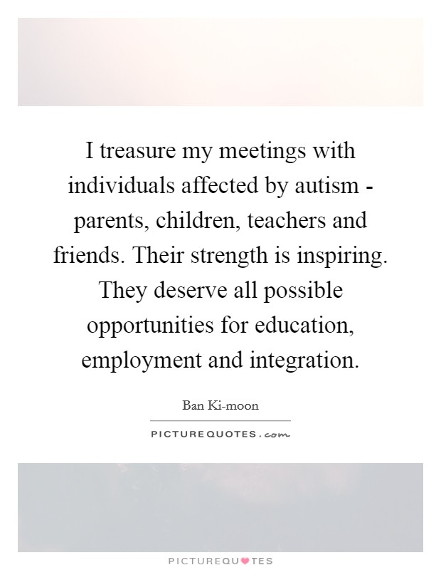 I treasure my meetings with individuals affected by autism - parents, children, teachers and friends. Their strength is inspiring. They deserve all possible opportunities for education, employment and integration. Picture Quote #1
