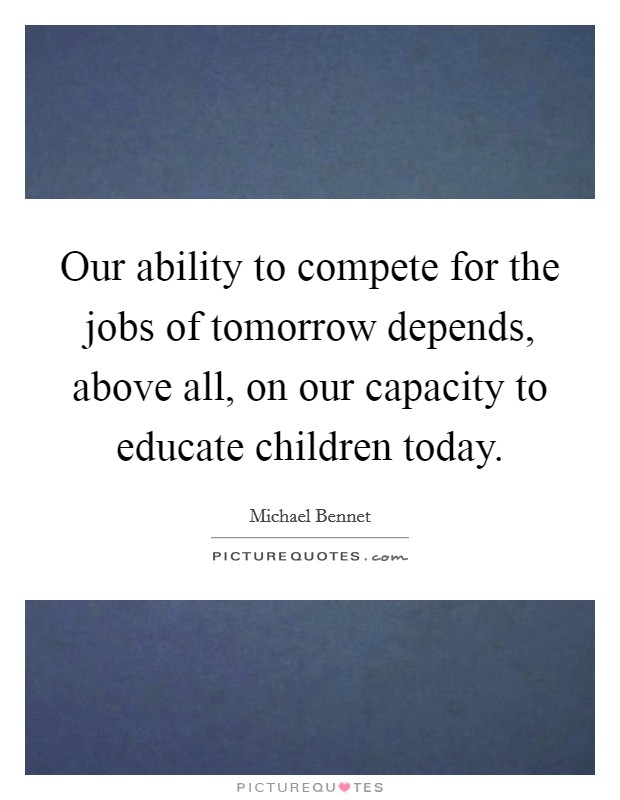 Our ability to compete for the jobs of tomorrow depends, above all, on our capacity to educate children today. Picture Quote #1