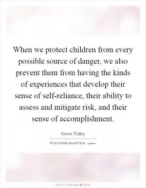 When we protect children from every possible source of danger, we also prevent them from having the kinds of experiences that develop their sense of self-reliance, their ability to assess and mitigate risk, and their sense of accomplishment Picture Quote #1