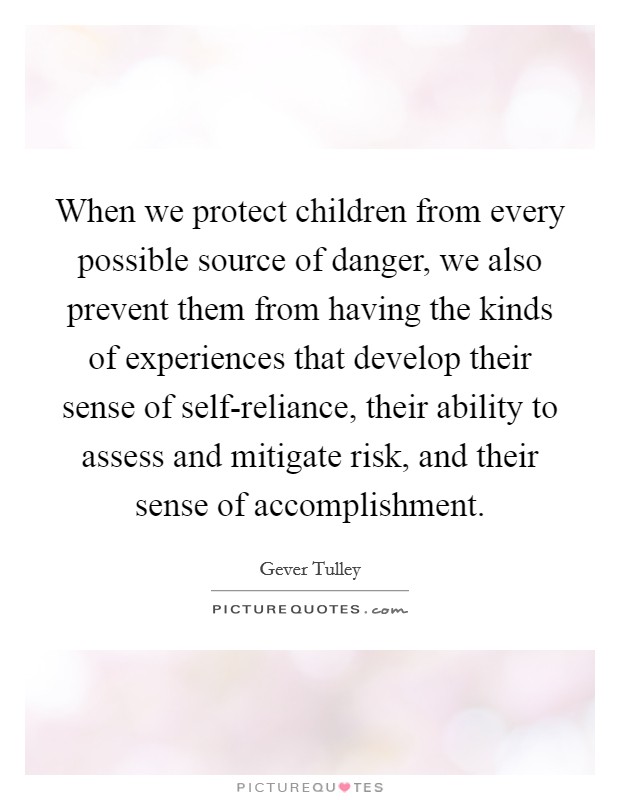 When we protect children from every possible source of danger, we also prevent them from having the kinds of experiences that develop their sense of self-reliance, their ability to assess and mitigate risk, and their sense of accomplishment. Picture Quote #1