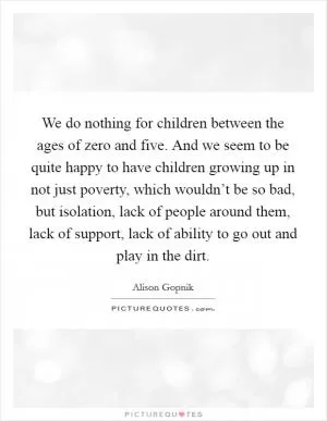 We do nothing for children between the ages of zero and five. And we seem to be quite happy to have children growing up in not just poverty, which wouldn’t be so bad, but isolation, lack of people around them, lack of support, lack of ability to go out and play in the dirt Picture Quote #1