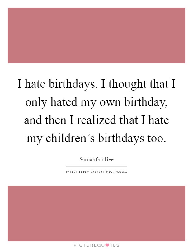 I hate birthdays. I thought that I only hated my own birthday, and then I realized that I hate my children's birthdays too. Picture Quote #1