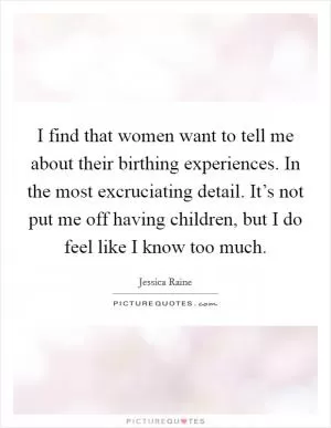 I find that women want to tell me about their birthing experiences. In the most excruciating detail. It’s not put me off having children, but I do feel like I know too much Picture Quote #1