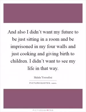 And also I didn’t want my future to be just sitting in a room and be imprisoned in my four walls and just cooking and giving birth to children. I didn’t want to see my life in that way Picture Quote #1