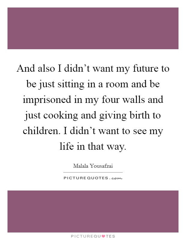 And also I didn't want my future to be just sitting in a room and be imprisoned in my four walls and just cooking and giving birth to children. I didn't want to see my life in that way. Picture Quote #1
