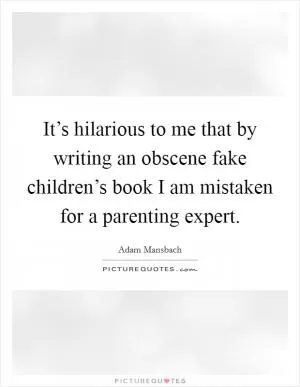It’s hilarious to me that by writing an obscene fake children’s book I am mistaken for a parenting expert Picture Quote #1