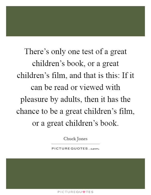 There's only one test of a great children's book, or a great children's film, and that is this: If it can be read or viewed with pleasure by adults, then it has the chance to be a great children's film, or a great children's book. Picture Quote #1