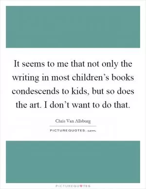 It seems to me that not only the writing in most children’s books condescends to kids, but so does the art. I don’t want to do that Picture Quote #1