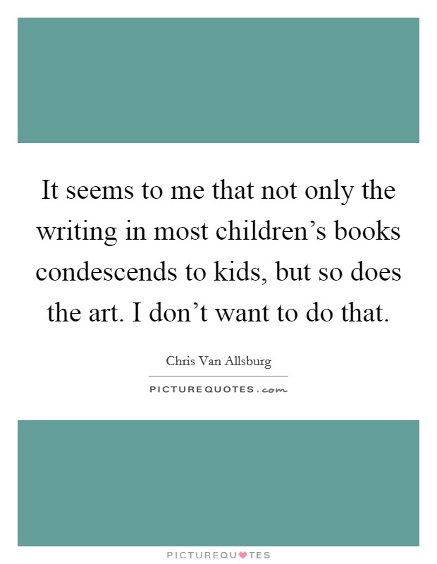 It seems to me that not only the writing in most children's books condescends to kids, but so does the art. I don't want to do that. Picture Quote #1