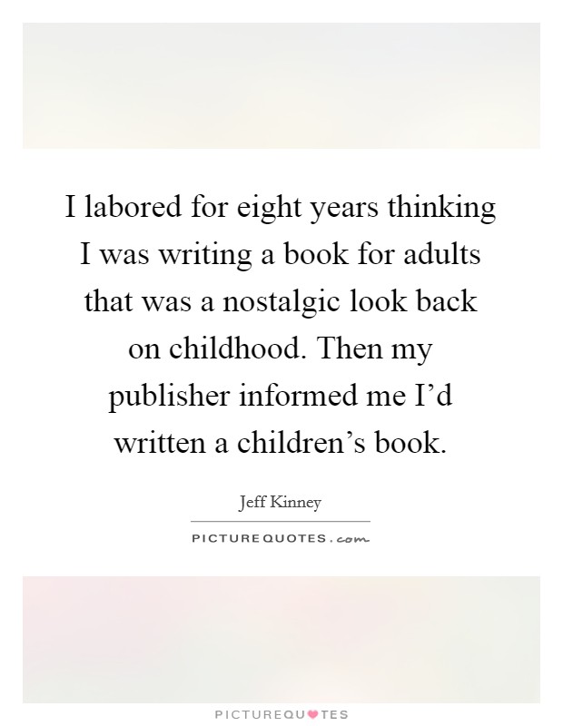 I labored for eight years thinking I was writing a book for adults that was a nostalgic look back on childhood. Then my publisher informed me I'd written a children's book. Picture Quote #1