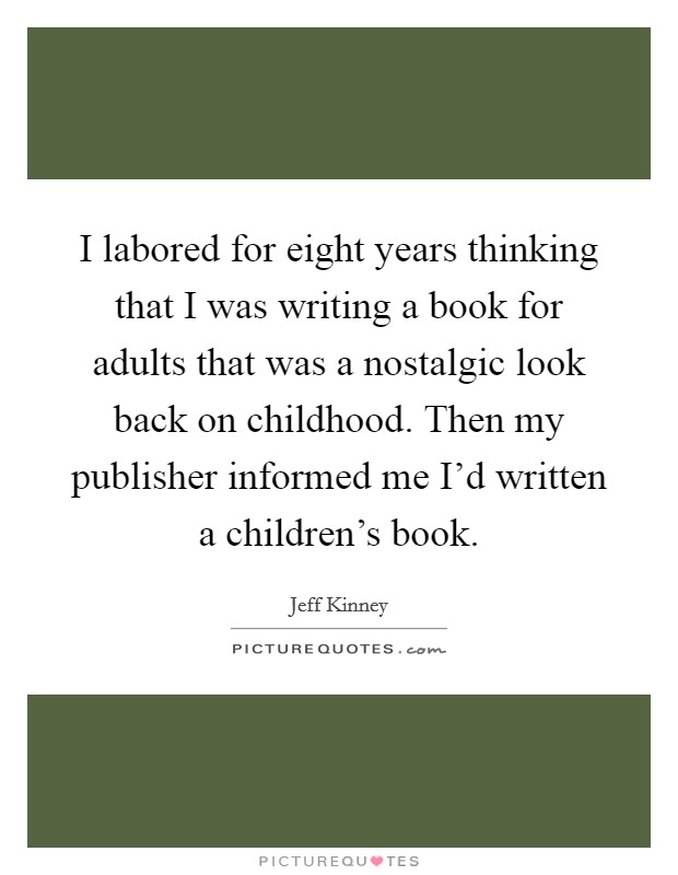 I labored for eight years thinking that I was writing a book for adults that was a nostalgic look back on childhood. Then my publisher informed me I'd written a children's book. Picture Quote #1