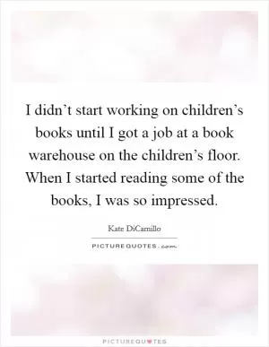 I didn’t start working on children’s books until I got a job at a book warehouse on the children’s floor. When I started reading some of the books, I was so impressed Picture Quote #1