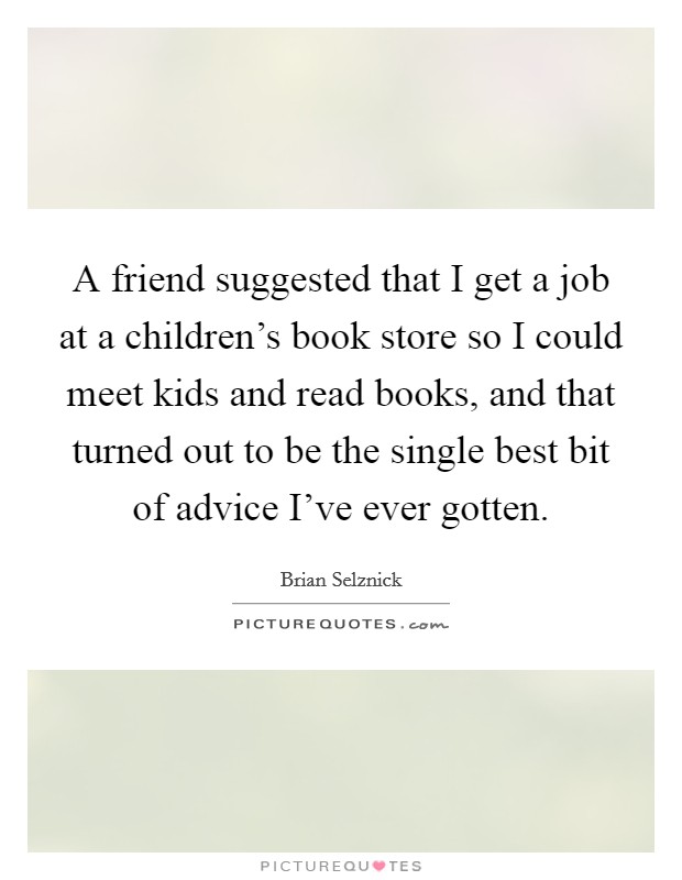 A friend suggested that I get a job at a children's book store so I could meet kids and read books, and that turned out to be the single best bit of advice I've ever gotten. Picture Quote #1