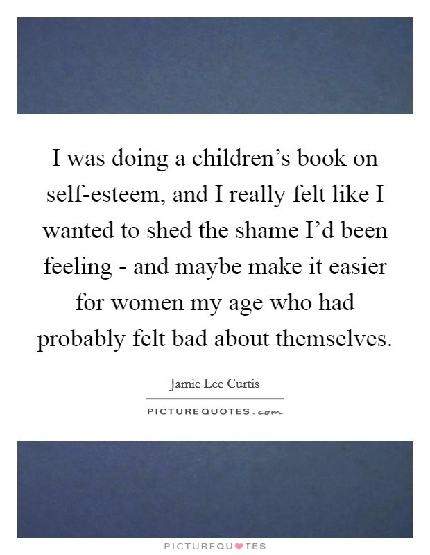 I was doing a children's book on self-esteem, and I really felt like I wanted to shed the shame I'd been feeling - and maybe make it easier for women my age who had probably felt bad about themselves. Picture Quote #1