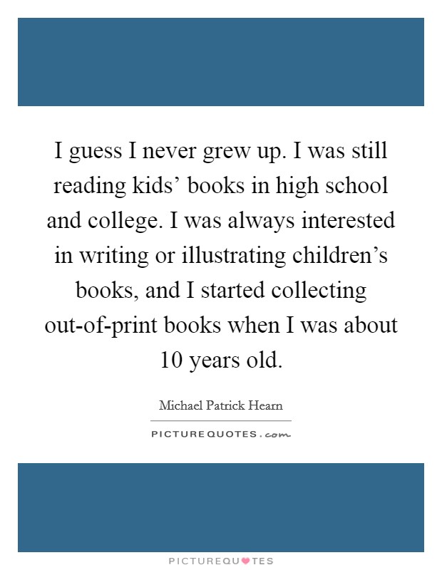 I guess I never grew up. I was still reading kids' books in high school and college. I was always interested in writing or illustrating children's books, and I started collecting out-of-print books when I was about 10 years old. Picture Quote #1