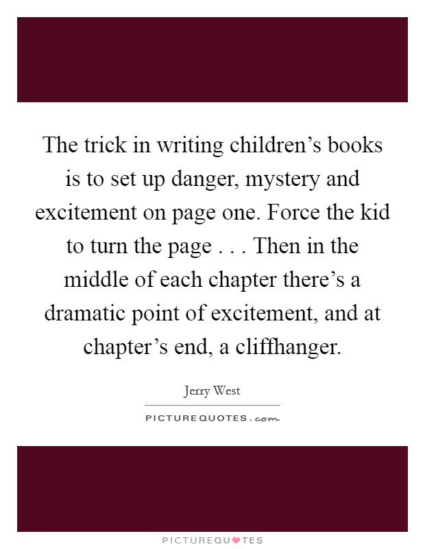 The trick in writing children's books is to set up danger, mystery and excitement on page one. Force the kid to turn the page . . . Then in the middle of each chapter there's a dramatic point of excitement, and at chapter's end, a cliffhanger. Picture Quote #1