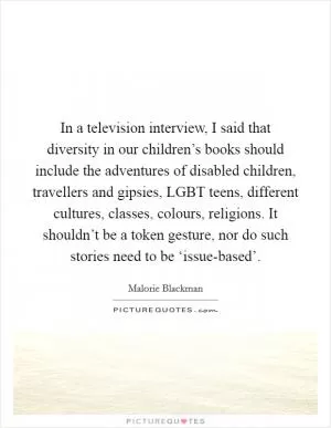 In a television interview, I said that diversity in our children’s books should include the adventures of disabled children, travellers and gipsies, LGBT teens, different cultures, classes, colours, religions. It shouldn’t be a token gesture, nor do such stories need to be ‘issue-based’ Picture Quote #1