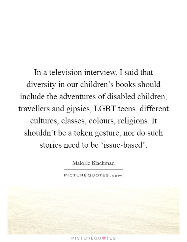 In a television interview, I said that diversity in our children's books should include the adventures of disabled children, travellers and gipsies, LGBT teens, different cultures, classes, colours, religions. It shouldn't be a token gesture, nor do such stories need to be ‘issue-based'. Picture Quote #1