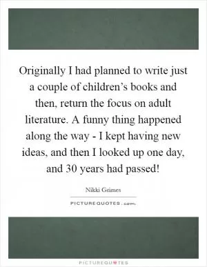 Originally I had planned to write just a couple of children’s books and then, return the focus on adult literature. A funny thing happened along the way - I kept having new ideas, and then I looked up one day, and 30 years had passed! Picture Quote #1