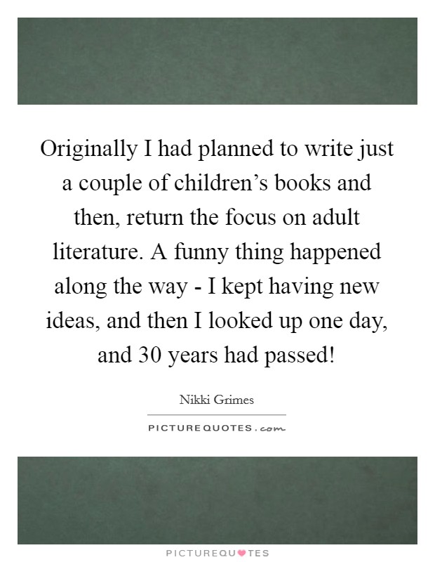Originally I had planned to write just a couple of children's books and then, return the focus on adult literature. A funny thing happened along the way - I kept having new ideas, and then I looked up one day, and 30 years had passed! Picture Quote #1