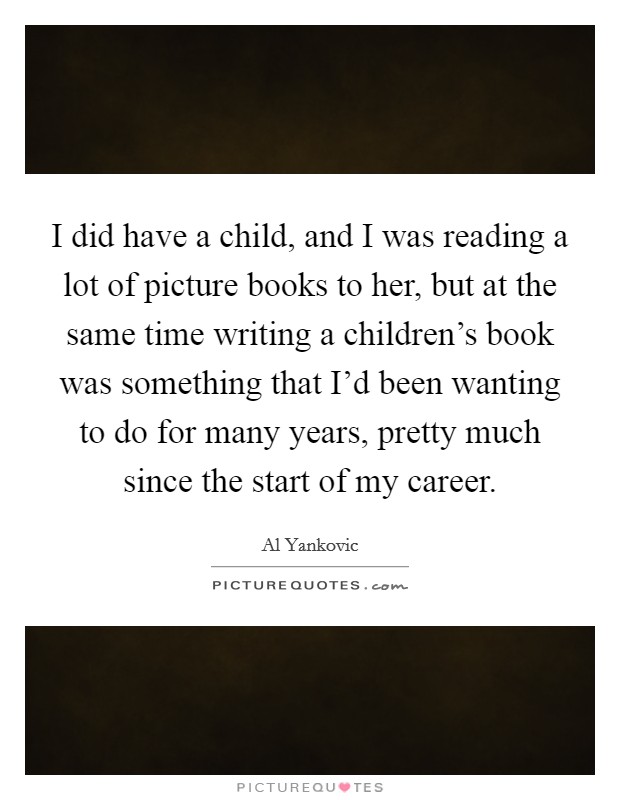 I did have a child, and I was reading a lot of picture books to her, but at the same time writing a children's book was something that I'd been wanting to do for many years, pretty much since the start of my career. Picture Quote #1
