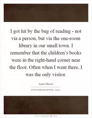I got hit by the bug of reading - not via a person, but via the one-room library in our small town. I remember that the children’s books were in the right-hand corner near the floor. Often when I went there, I was the only visitor Picture Quote #1