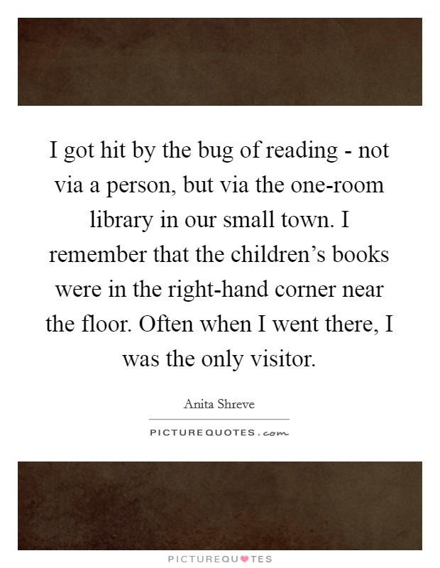 I got hit by the bug of reading - not via a person, but via the one-room library in our small town. I remember that the children's books were in the right-hand corner near the floor. Often when I went there, I was the only visitor. Picture Quote #1
