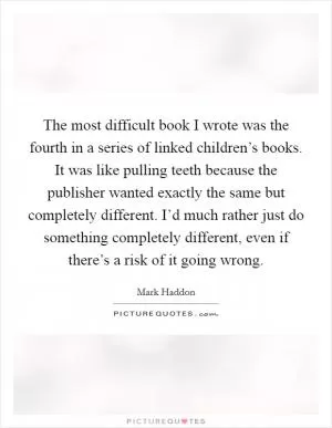 The most difficult book I wrote was the fourth in a series of linked children’s books. It was like pulling teeth because the publisher wanted exactly the same but completely different. I’d much rather just do something completely different, even if there’s a risk of it going wrong Picture Quote #1