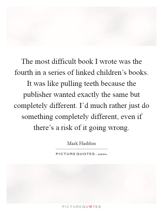 The most difficult book I wrote was the fourth in a series of linked children's books. It was like pulling teeth because the publisher wanted exactly the same but completely different. I'd much rather just do something completely different, even if there's a risk of it going wrong. Picture Quote #1