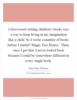 I discovered writing children’s books was a way to keep living in my imagination like a child. So I wrote a number of books before I started ‘Magic Tree House.’ Then, once I got that, I never looked back because I could be somewhere different in every single book Picture Quote #1