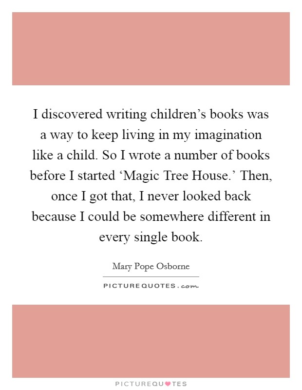 I discovered writing children's books was a way to keep living in my imagination like a child. So I wrote a number of books before I started ‘Magic Tree House.' Then, once I got that, I never looked back because I could be somewhere different in every single book. Picture Quote #1