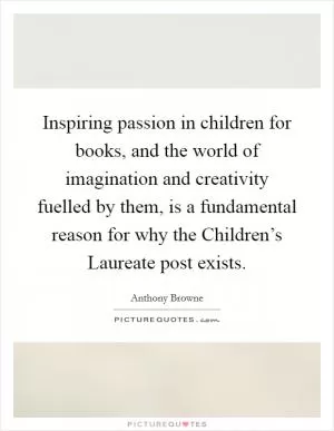 Inspiring passion in children for books, and the world of imagination and creativity fuelled by them, is a fundamental reason for why the Children’s Laureate post exists Picture Quote #1