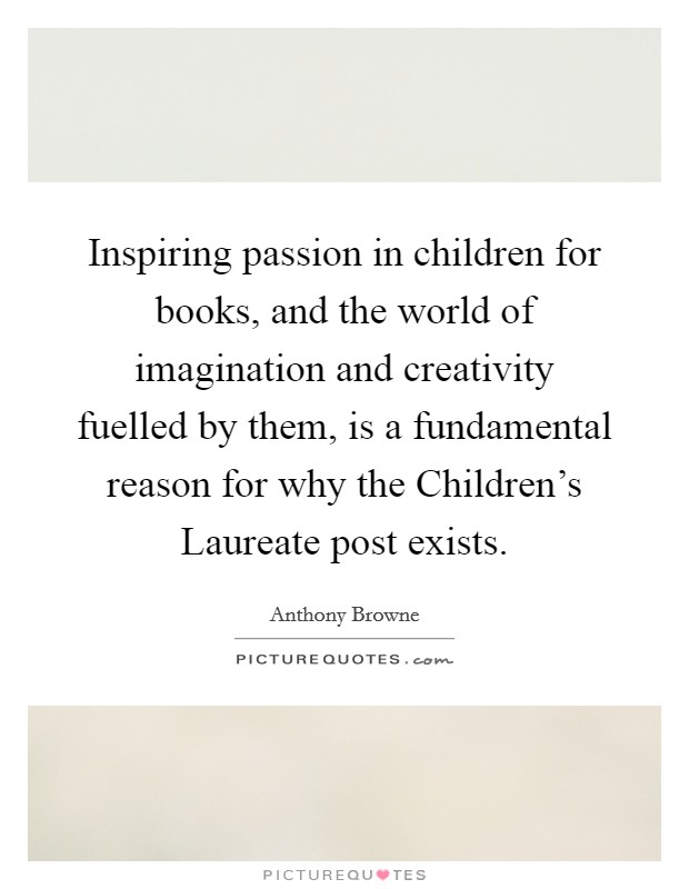 Inspiring passion in children for books, and the world of imagination and creativity fuelled by them, is a fundamental reason for why the Children's Laureate post exists. Picture Quote #1