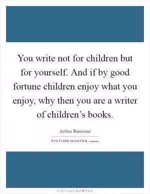 You write not for children but for yourself. And if by good fortune children enjoy what you enjoy, why then you are a writer of children’s books Picture Quote #1