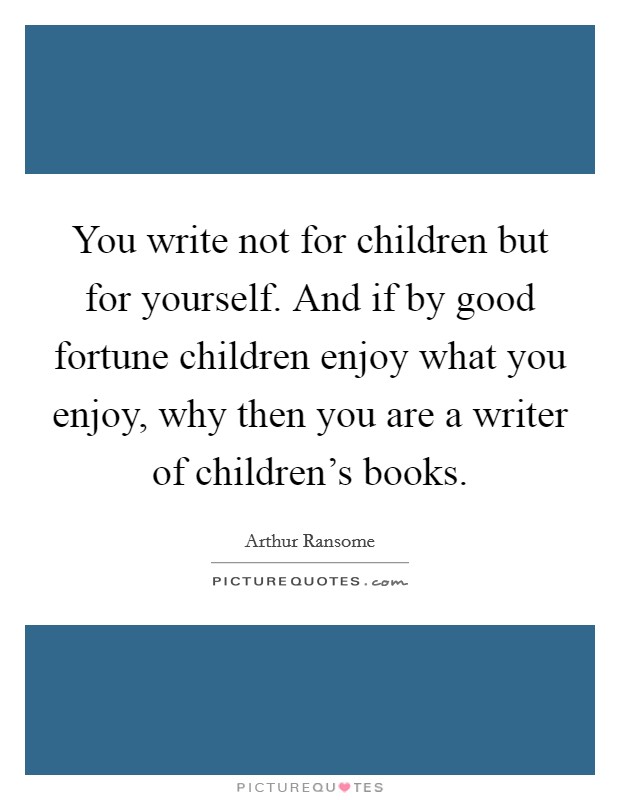You write not for children but for yourself. And if by good fortune children enjoy what you enjoy, why then you are a writer of children's books. Picture Quote #1