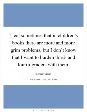 I feel sometimes that in children’s books there are more and more grim problems, but I don’t know that I want to burden third- and fourth-graders with them Picture Quote #1