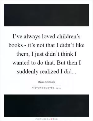 I’ve always loved children’s books - it’s not that I didn’t like them, I just didn’t think I wanted to do that. But then I suddenly realized I did Picture Quote #1