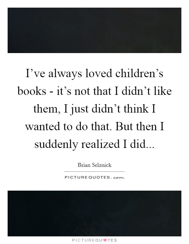 I've always loved children's books - it's not that I didn't like them, I just didn't think I wanted to do that. But then I suddenly realized I did... Picture Quote #1