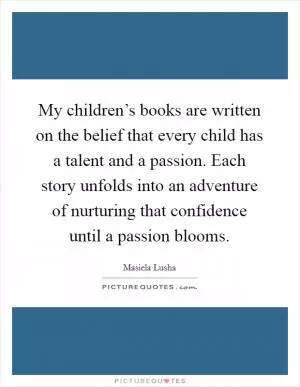 My children’s books are written on the belief that every child has a talent and a passion. Each story unfolds into an adventure of nurturing that confidence until a passion blooms Picture Quote #1