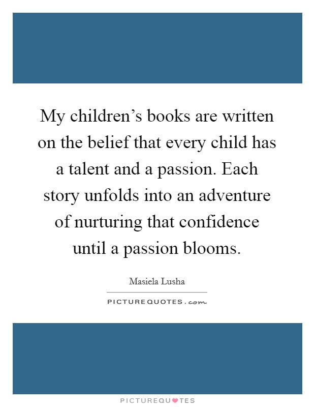 My children's books are written on the belief that every child has a talent and a passion. Each story unfolds into an adventure of nurturing that confidence until a passion blooms. Picture Quote #1
