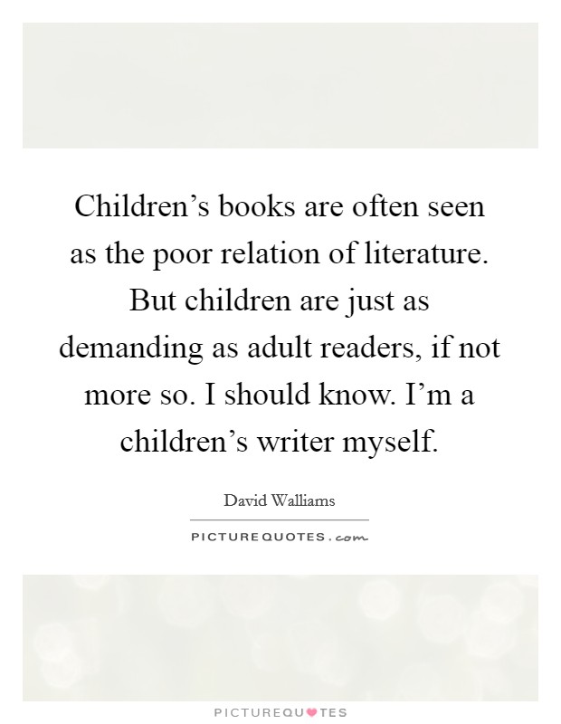 Children's books are often seen as the poor relation of literature. But children are just as demanding as adult readers, if not more so. I should know. I'm a children's writer myself. Picture Quote #1