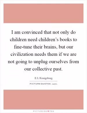 I am convinced that not only do children need children’s books to fine-tune their brains, but our civilization needs them if we are not going to unplug ourselves from our collective past Picture Quote #1