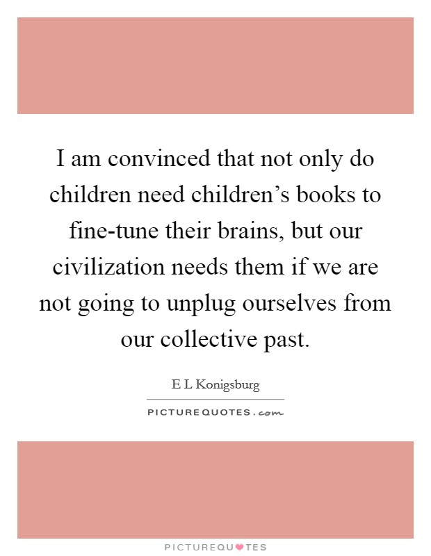 I am convinced that not only do children need children's books to fine-tune their brains, but our civilization needs them if we are not going to unplug ourselves from our collective past. Picture Quote #1