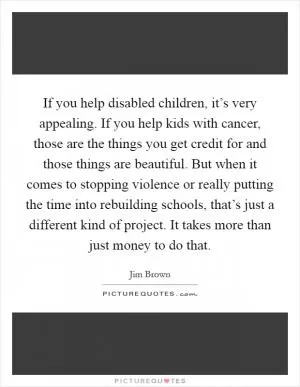 If you help disabled children, it’s very appealing. If you help kids with cancer, those are the things you get credit for and those things are beautiful. But when it comes to stopping violence or really putting the time into rebuilding schools, that’s just a different kind of project. It takes more than just money to do that Picture Quote #1