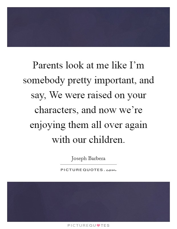 Parents look at me like I'm somebody pretty important, and say, We were raised on your characters, and now we're enjoying them all over again with our children. Picture Quote #1