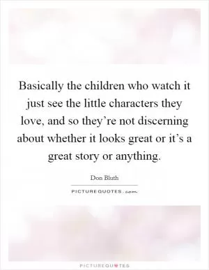 Basically the children who watch it just see the little characters they love, and so they’re not discerning about whether it looks great or it’s a great story or anything Picture Quote #1