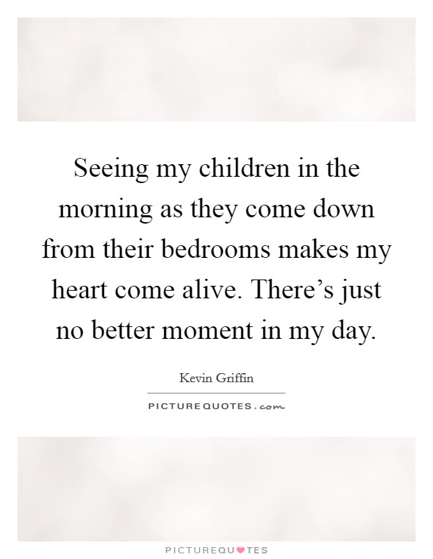 Seeing my children in the morning as they come down from their bedrooms makes my heart come alive. There's just no better moment in my day. Picture Quote #1