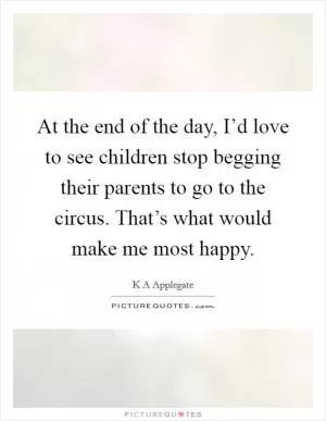 At the end of the day, I’d love to see children stop begging their parents to go to the circus. That’s what would make me most happy Picture Quote #1