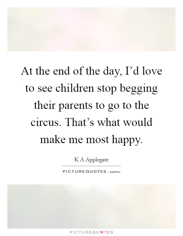 At the end of the day, I'd love to see children stop begging their parents to go to the circus. That's what would make me most happy. Picture Quote #1